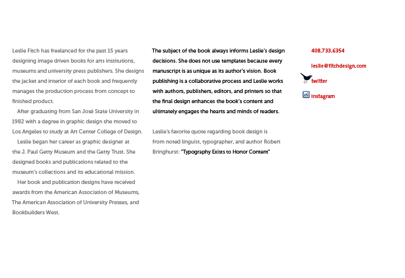 Leslie has freelanced for the last 15 years designing image driven books for arts institutions, museums and university press publishers. She designs the jacket and interior of each book and frequently manages the production process from concept to finished product. After graduating from San José State University in 1982 with a degree in graphic design she moved to Los Angeles to study at Art Center College of Design. Leslie began her career as a graphic designer at the J. Paul Getty Museum and the Getty Trust. She designed books and publications related to the museum’s collections and its educational mission. Her book and publication designs have received awards from the American Association of Museums, The American Association of University Presses, and Bookbuilders West. the subject of the book always informs Leslie’s design decisions. She does not use templates because every manuscript is as unique as its author’s vision. Book publishing is a collaborative process and Leslie works with authors, publishers, editors and printers so that the final design enhances the book’s content and ultimately engages the hearts and minds of readers. Leslie’s favorite quote regarding book design is from noted linguist, typographer and author Robert Bringhurst: “Typography Exists to Honor Content”