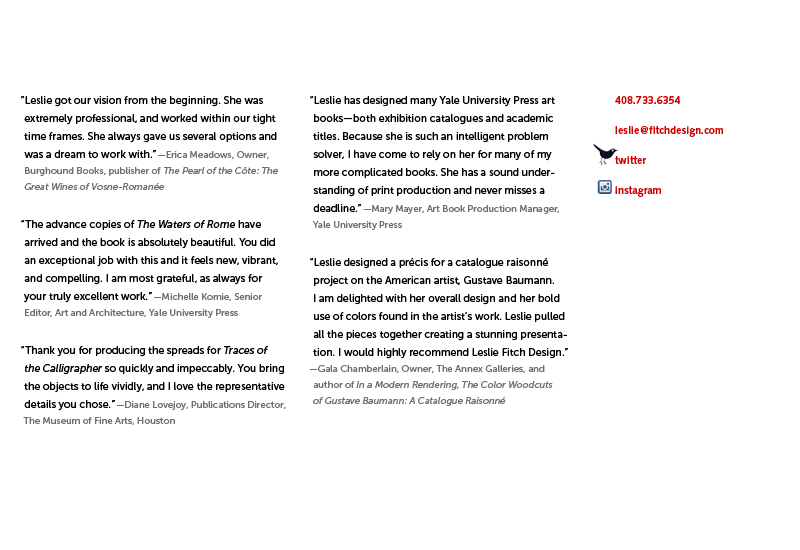 “Leslie got our vision from the beginning. She was extremely professional, and worked within our tight time frames. She always gave us several options and was a dream to work with.” — Erica Meadows, Owner, Burghound Books, publisher of The Pearl of the Cote: The Great Wines of Vosne-Romanee. “The advance copies of The Waters of Rome have arrived and the book is absolutely beautiful. You did an exceptional job with this and it feels new, vibrant, and compelling. I am most grateful, as always for your truly excellent work.” &mdash Michelle Fomie, Senior Editor, Art and Architecture, Yale University Press. “Leslie has designed many Yale University Press art books—both exhibition catalogues and academic titles. Because she is such an intelligent problem solver, I have come to rely on her for many of my more complicated books. She has a sound understanding of print production and never misses a deadline.” — Mary Mayer, Art Book Production Manager, Yale University Press. “Thank you for producing the spreads for Traces of the Calligrapher so quickly and impeccably. You bring the objects to life vividly, and I love the representative details you chose.” — Diane Lovejoy, Publications Director, The Museum of Fine Arts, Houston.